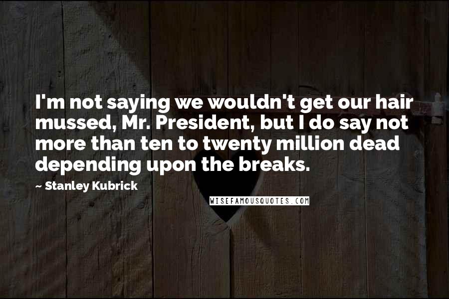 Stanley Kubrick Quotes: I'm not saying we wouldn't get our hair mussed, Mr. President, but I do say not more than ten to twenty million dead depending upon the breaks.