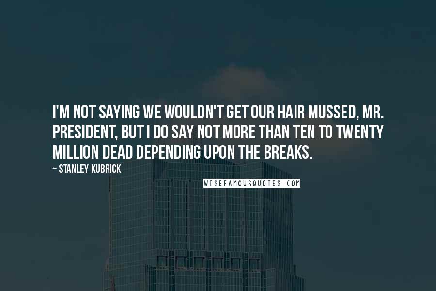 Stanley Kubrick Quotes: I'm not saying we wouldn't get our hair mussed, Mr. President, but I do say not more than ten to twenty million dead depending upon the breaks.