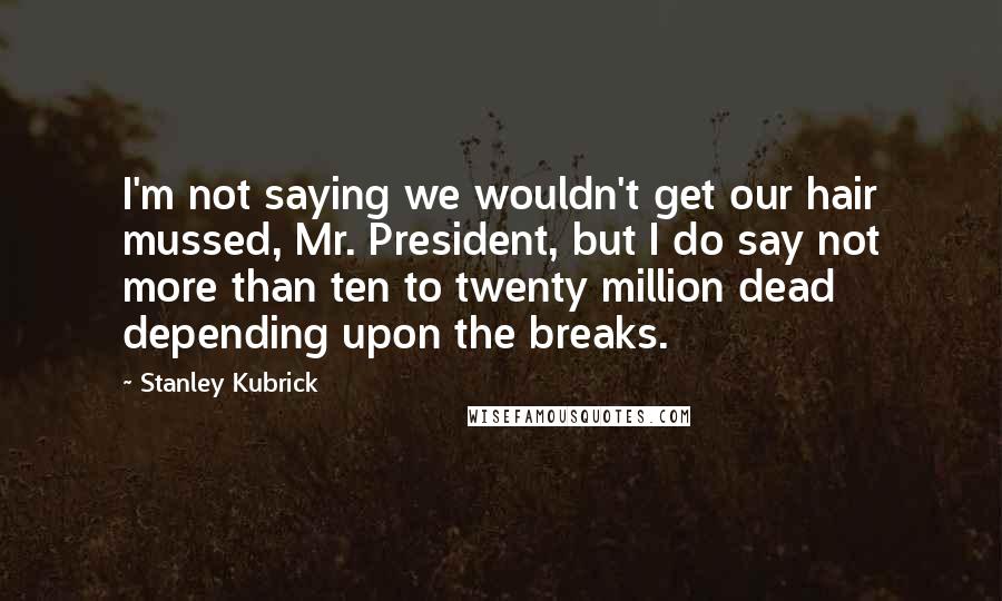 Stanley Kubrick Quotes: I'm not saying we wouldn't get our hair mussed, Mr. President, but I do say not more than ten to twenty million dead depending upon the breaks.