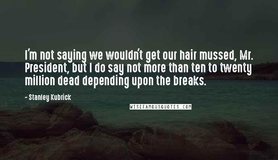 Stanley Kubrick Quotes: I'm not saying we wouldn't get our hair mussed, Mr. President, but I do say not more than ten to twenty million dead depending upon the breaks.