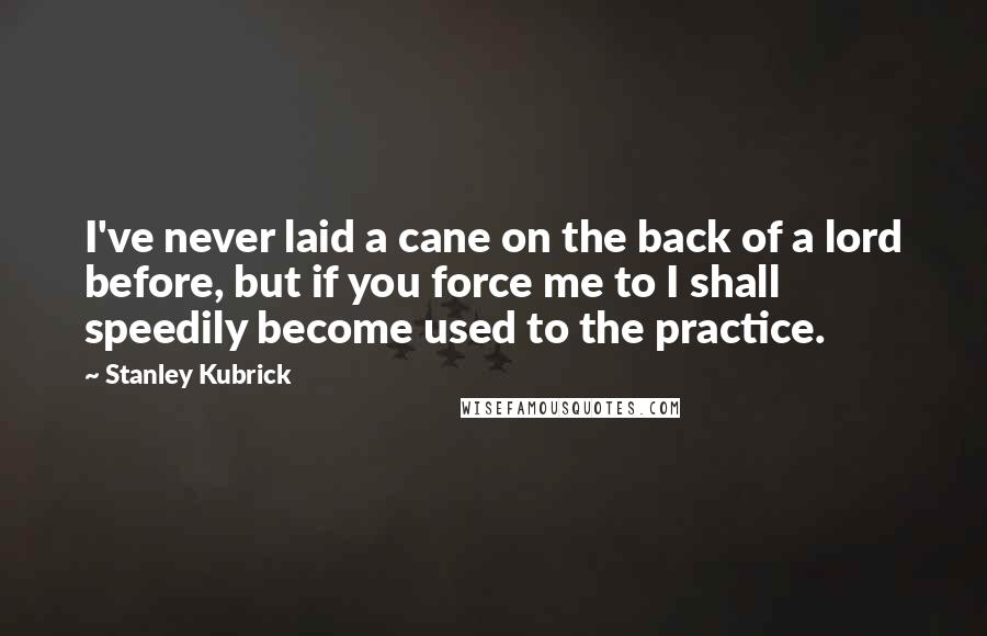 Stanley Kubrick Quotes: I've never laid a cane on the back of a lord before, but if you force me to I shall speedily become used to the practice.