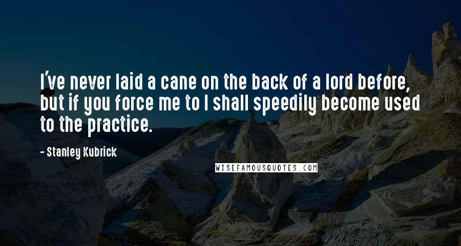 Stanley Kubrick Quotes: I've never laid a cane on the back of a lord before, but if you force me to I shall speedily become used to the practice.