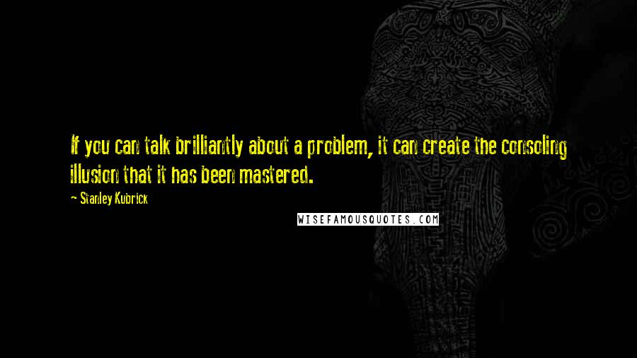 Stanley Kubrick Quotes: If you can talk brilliantly about a problem, it can create the consoling illusion that it has been mastered.
