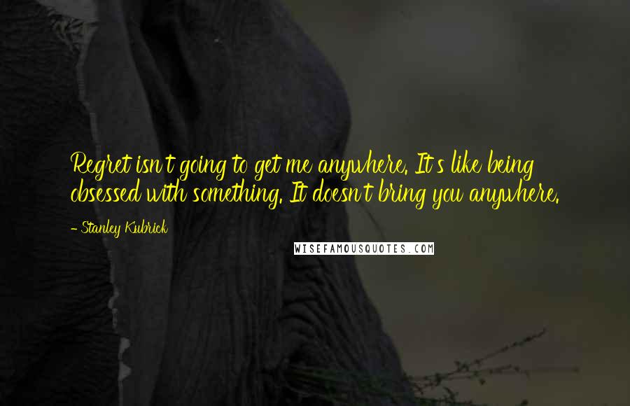 Stanley Kubrick Quotes: Regret isn't going to get me anywhere. It's like being obsessed with something. It doesn't bring you anywhere.