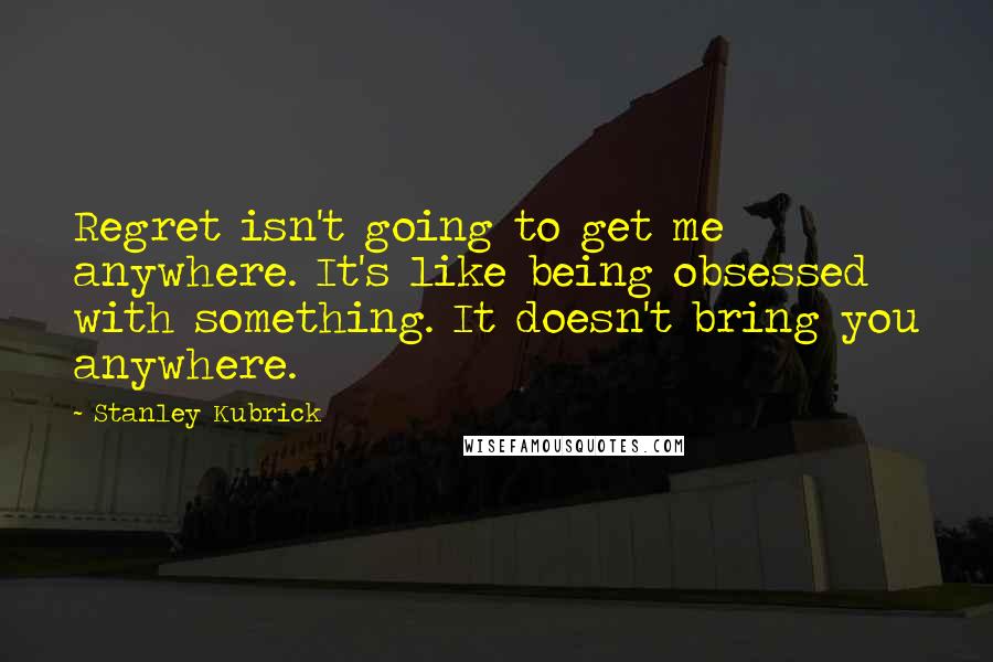 Stanley Kubrick Quotes: Regret isn't going to get me anywhere. It's like being obsessed with something. It doesn't bring you anywhere.