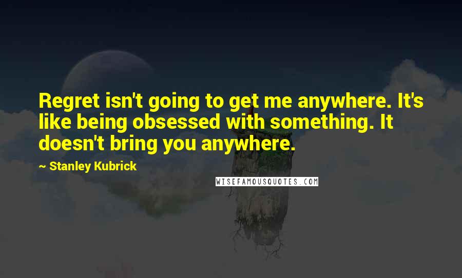 Stanley Kubrick Quotes: Regret isn't going to get me anywhere. It's like being obsessed with something. It doesn't bring you anywhere.