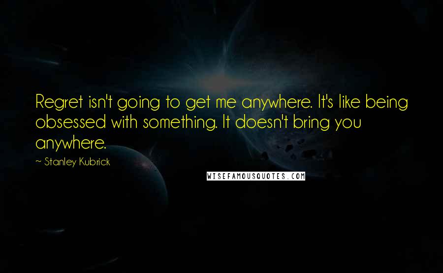 Stanley Kubrick Quotes: Regret isn't going to get me anywhere. It's like being obsessed with something. It doesn't bring you anywhere.