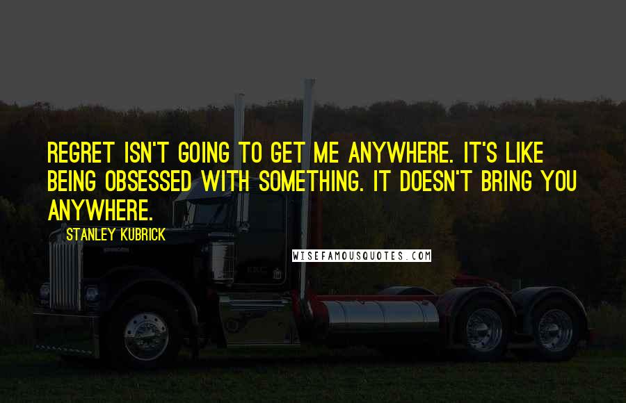 Stanley Kubrick Quotes: Regret isn't going to get me anywhere. It's like being obsessed with something. It doesn't bring you anywhere.