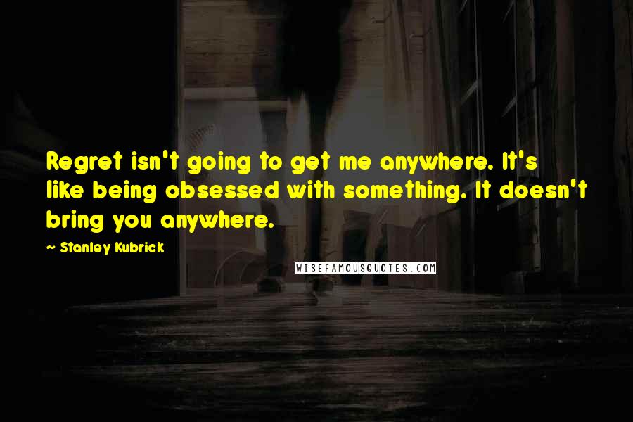 Stanley Kubrick Quotes: Regret isn't going to get me anywhere. It's like being obsessed with something. It doesn't bring you anywhere.