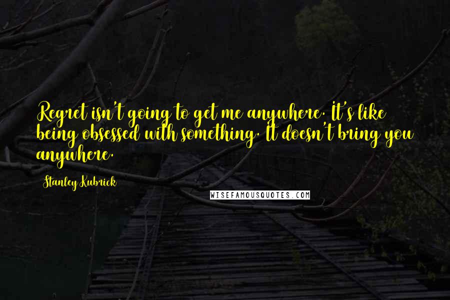 Stanley Kubrick Quotes: Regret isn't going to get me anywhere. It's like being obsessed with something. It doesn't bring you anywhere.