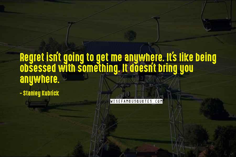 Stanley Kubrick Quotes: Regret isn't going to get me anywhere. It's like being obsessed with something. It doesn't bring you anywhere.