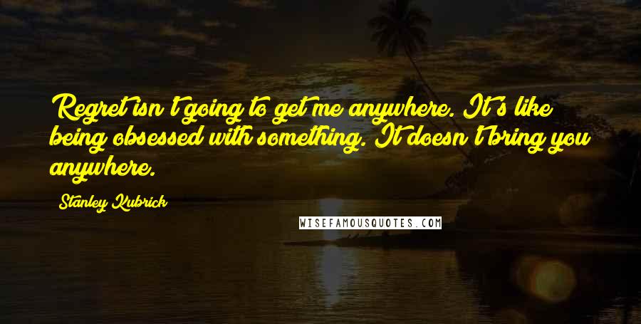 Stanley Kubrick Quotes: Regret isn't going to get me anywhere. It's like being obsessed with something. It doesn't bring you anywhere.