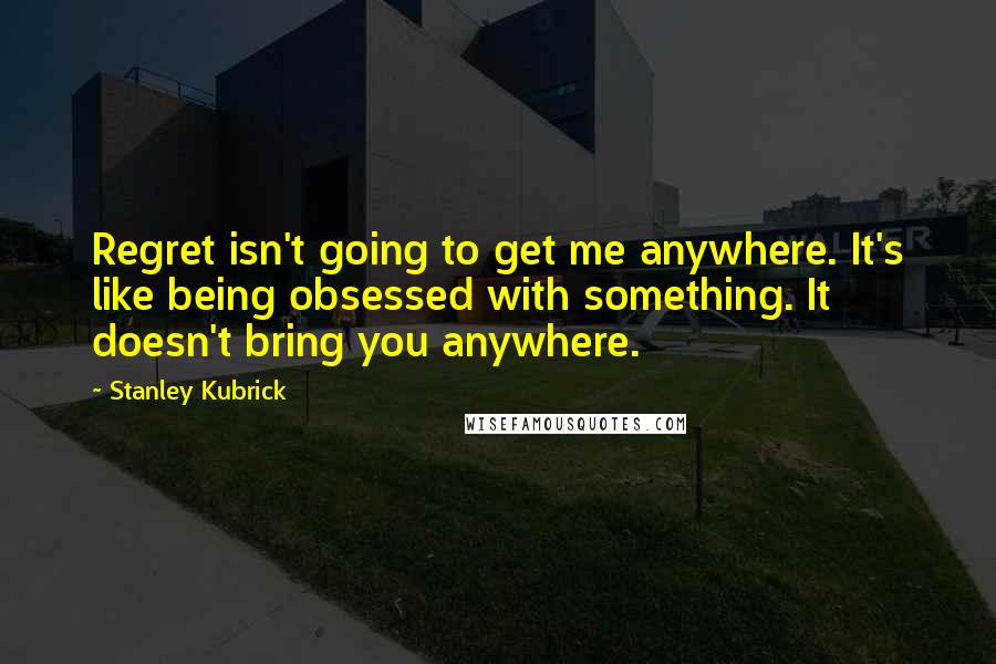 Stanley Kubrick Quotes: Regret isn't going to get me anywhere. It's like being obsessed with something. It doesn't bring you anywhere.