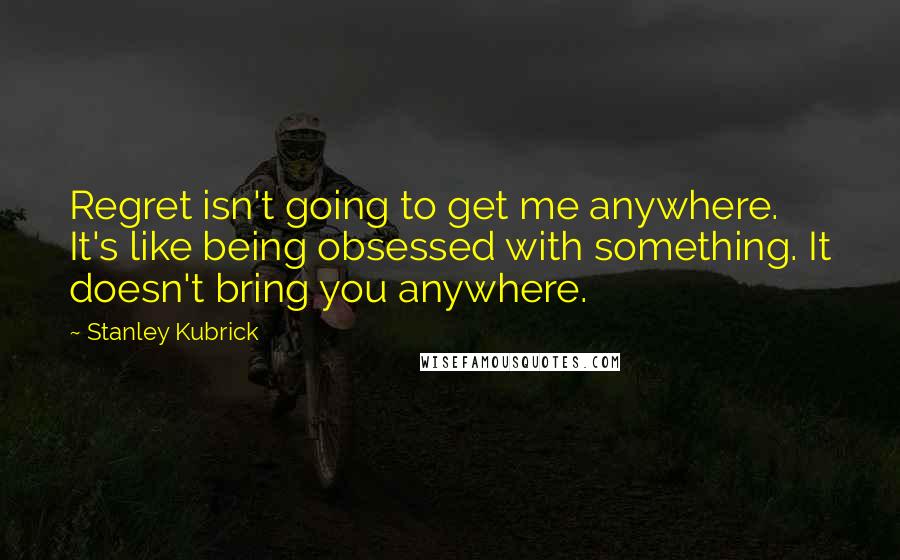 Stanley Kubrick Quotes: Regret isn't going to get me anywhere. It's like being obsessed with something. It doesn't bring you anywhere.