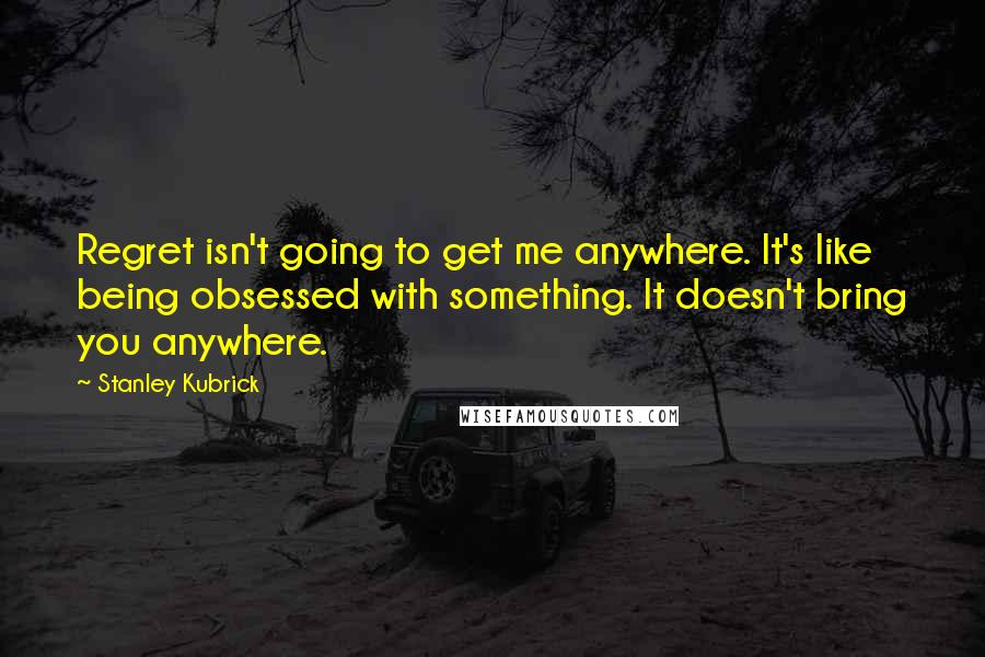 Stanley Kubrick Quotes: Regret isn't going to get me anywhere. It's like being obsessed with something. It doesn't bring you anywhere.