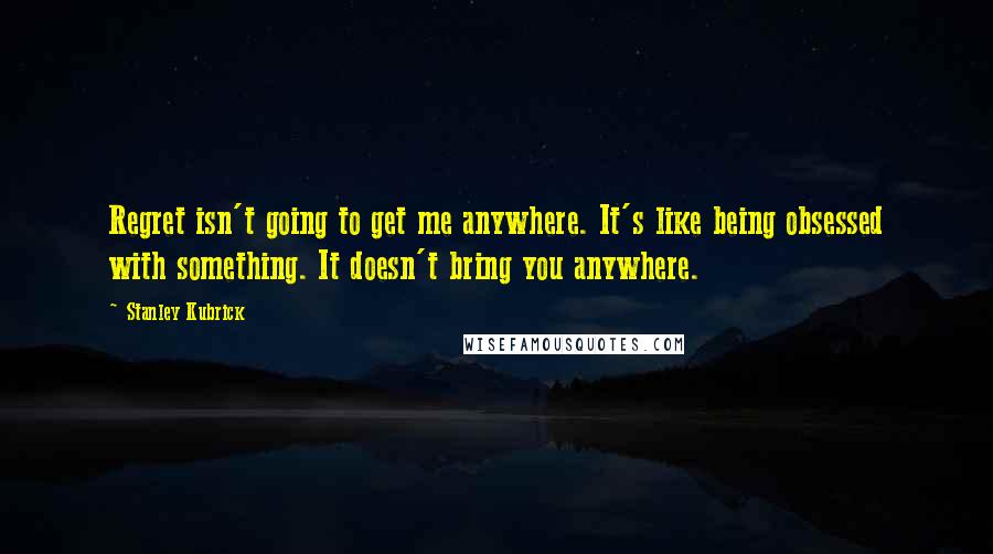 Stanley Kubrick Quotes: Regret isn't going to get me anywhere. It's like being obsessed with something. It doesn't bring you anywhere.