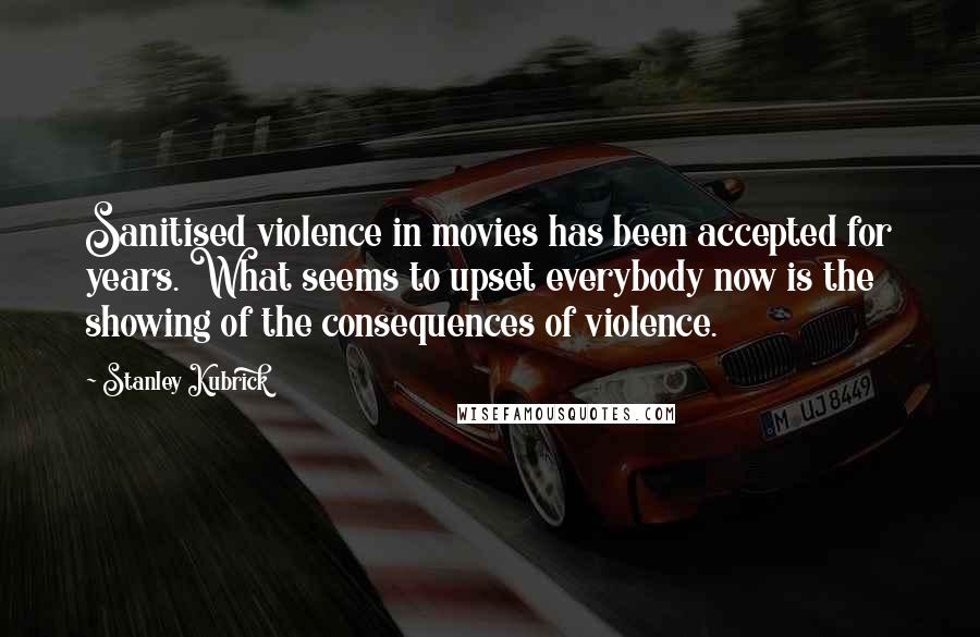 Stanley Kubrick Quotes: Sanitised violence in movies has been accepted for years. What seems to upset everybody now is the showing of the consequences of violence.