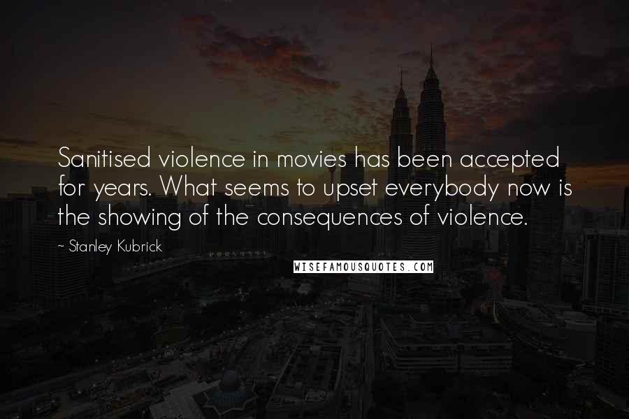 Stanley Kubrick Quotes: Sanitised violence in movies has been accepted for years. What seems to upset everybody now is the showing of the consequences of violence.