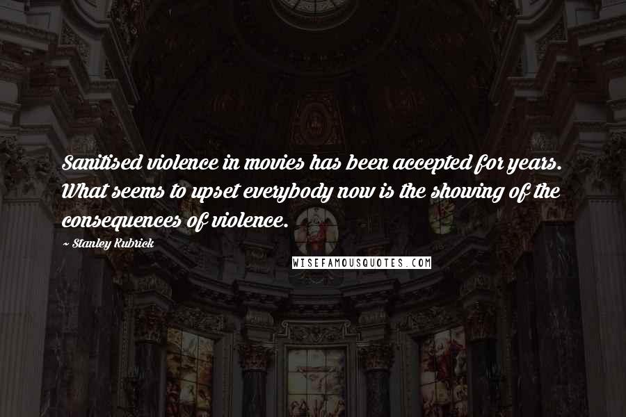 Stanley Kubrick Quotes: Sanitised violence in movies has been accepted for years. What seems to upset everybody now is the showing of the consequences of violence.