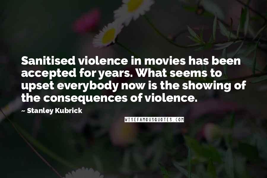 Stanley Kubrick Quotes: Sanitised violence in movies has been accepted for years. What seems to upset everybody now is the showing of the consequences of violence.