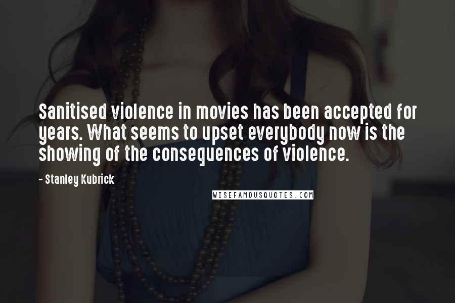 Stanley Kubrick Quotes: Sanitised violence in movies has been accepted for years. What seems to upset everybody now is the showing of the consequences of violence.