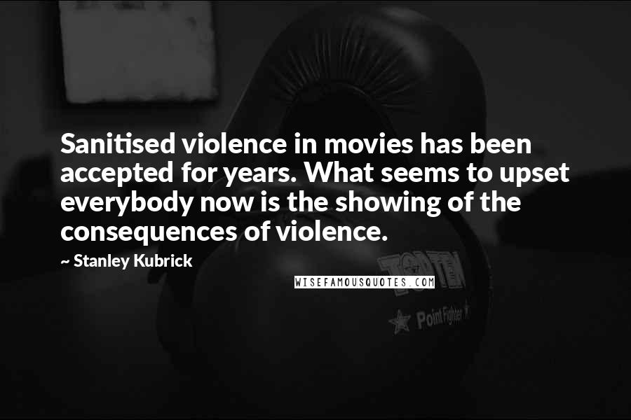 Stanley Kubrick Quotes: Sanitised violence in movies has been accepted for years. What seems to upset everybody now is the showing of the consequences of violence.