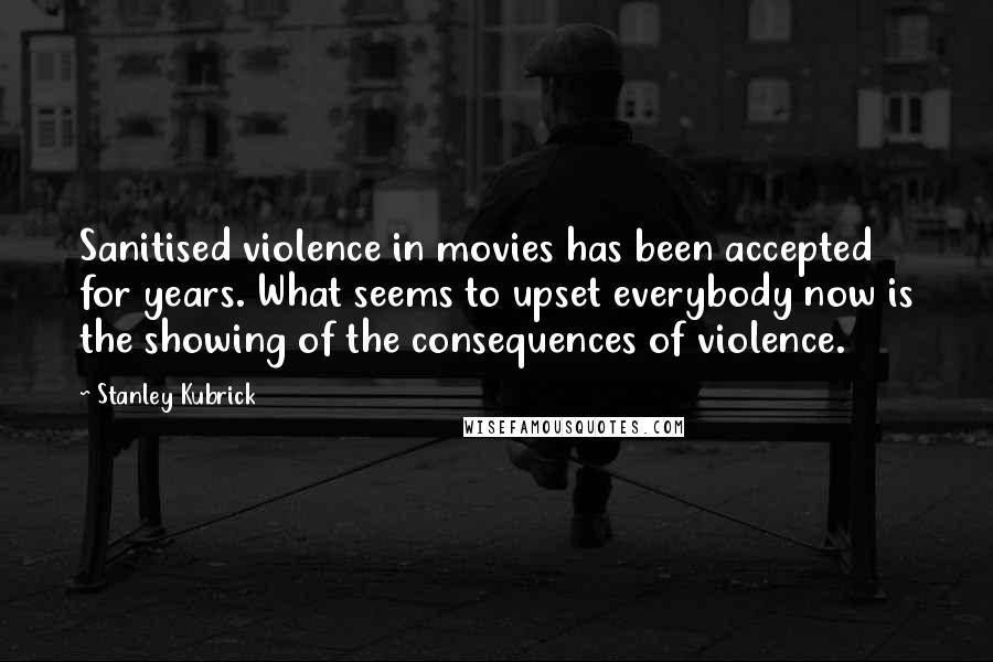 Stanley Kubrick Quotes: Sanitised violence in movies has been accepted for years. What seems to upset everybody now is the showing of the consequences of violence.