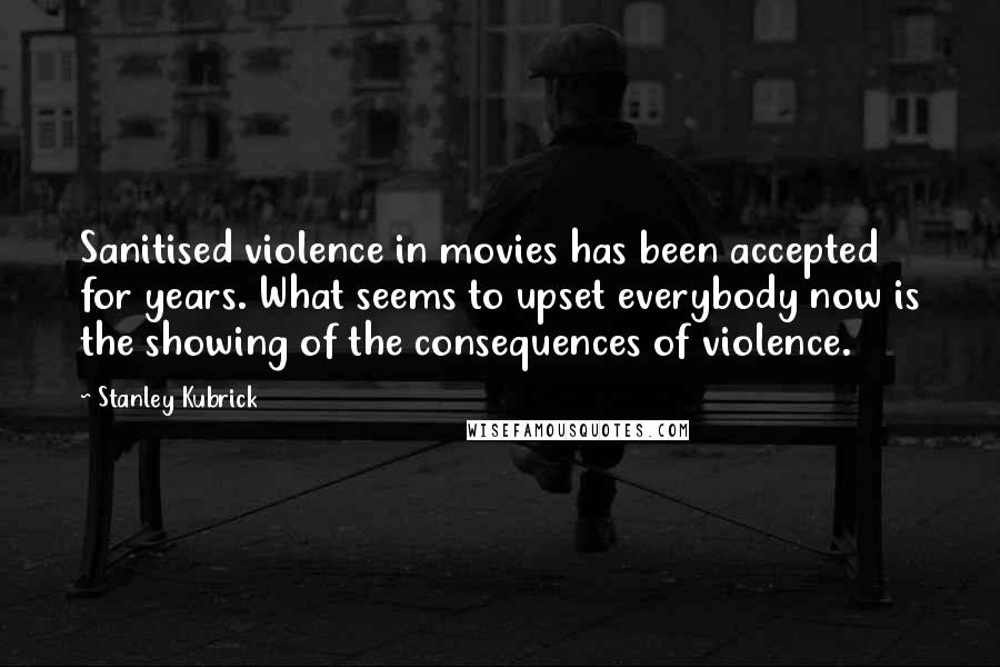 Stanley Kubrick Quotes: Sanitised violence in movies has been accepted for years. What seems to upset everybody now is the showing of the consequences of violence.