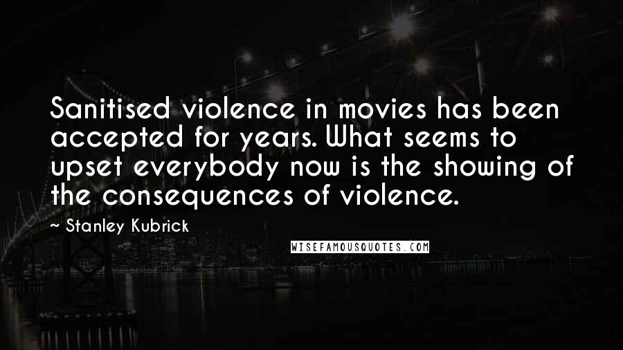 Stanley Kubrick Quotes: Sanitised violence in movies has been accepted for years. What seems to upset everybody now is the showing of the consequences of violence.