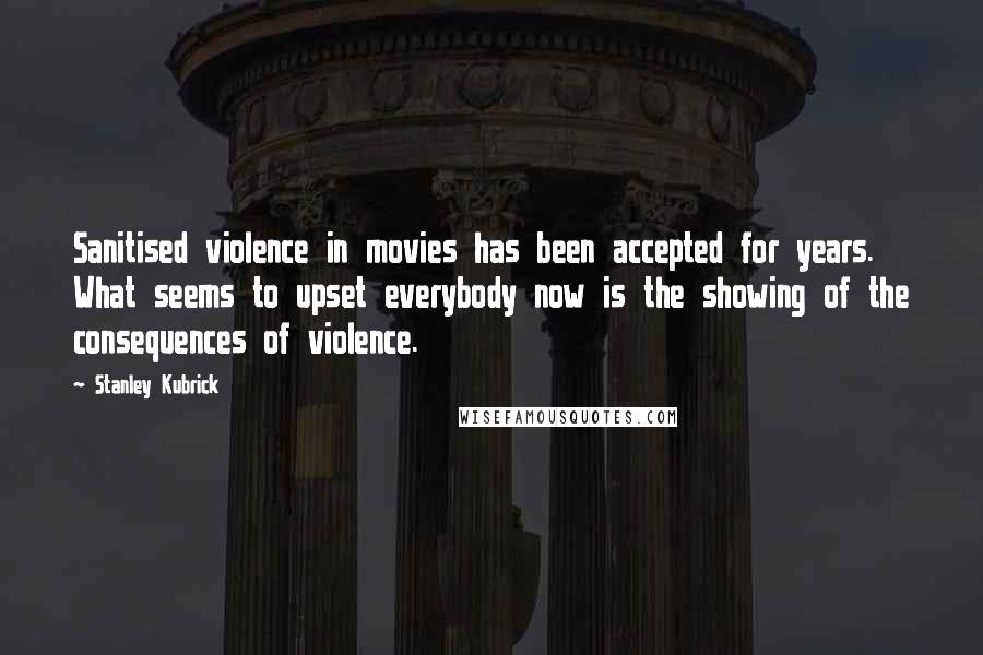 Stanley Kubrick Quotes: Sanitised violence in movies has been accepted for years. What seems to upset everybody now is the showing of the consequences of violence.