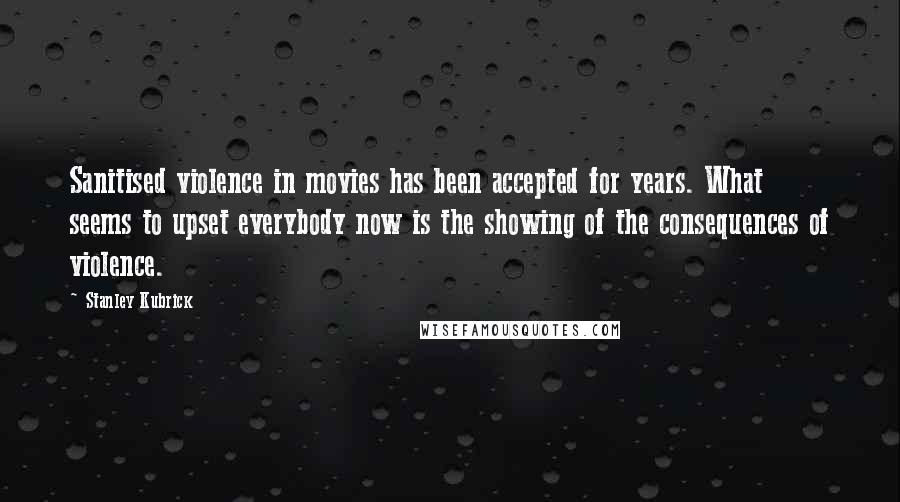 Stanley Kubrick Quotes: Sanitised violence in movies has been accepted for years. What seems to upset everybody now is the showing of the consequences of violence.