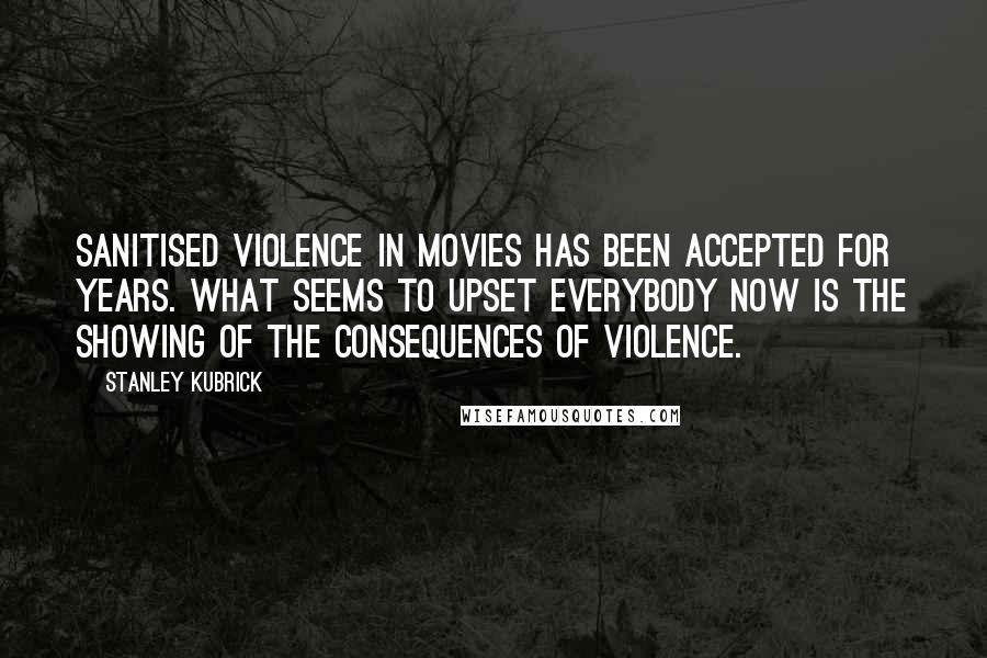 Stanley Kubrick Quotes: Sanitised violence in movies has been accepted for years. What seems to upset everybody now is the showing of the consequences of violence.