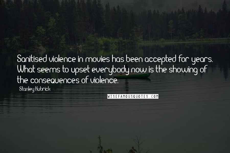 Stanley Kubrick Quotes: Sanitised violence in movies has been accepted for years. What seems to upset everybody now is the showing of the consequences of violence.