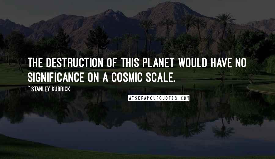 Stanley Kubrick Quotes: The destruction of this planet would have no significance on a cosmic scale.