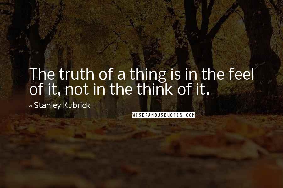 Stanley Kubrick Quotes: The truth of a thing is in the feel of it, not in the think of it.