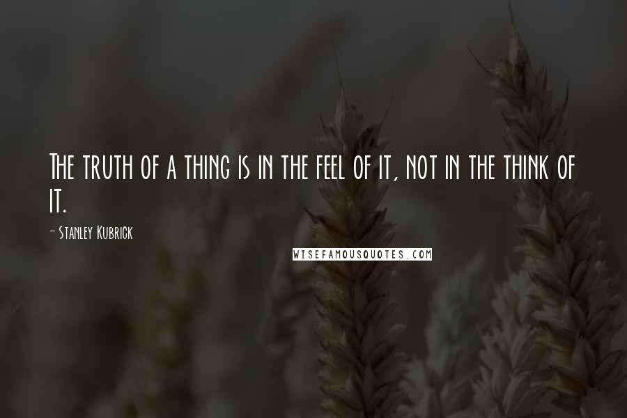 Stanley Kubrick Quotes: The truth of a thing is in the feel of it, not in the think of it.