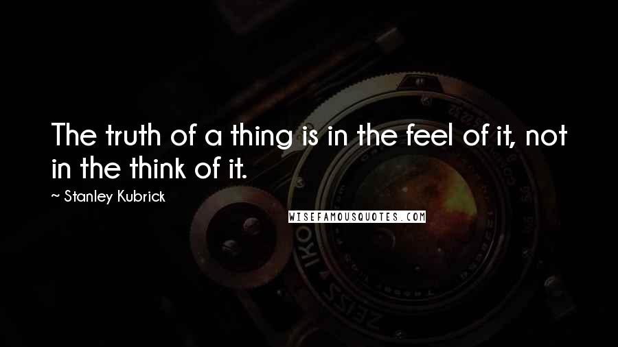 Stanley Kubrick Quotes: The truth of a thing is in the feel of it, not in the think of it.