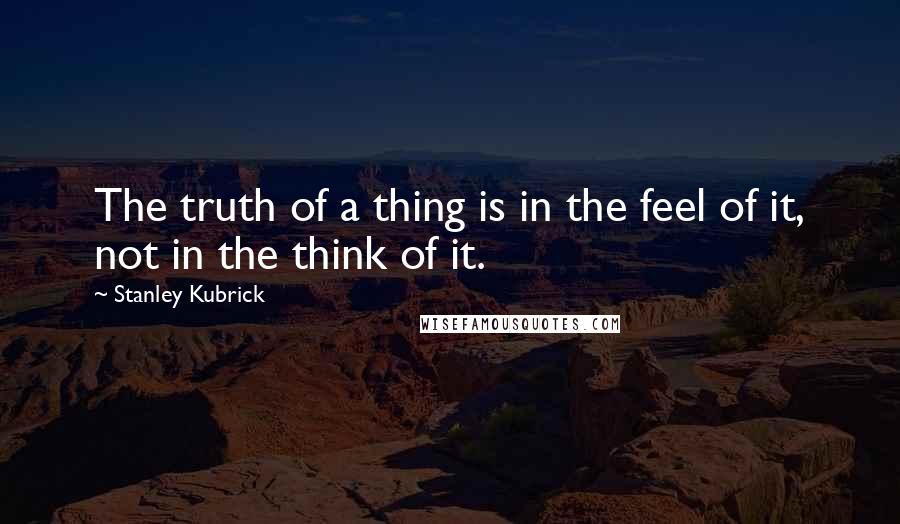 Stanley Kubrick Quotes: The truth of a thing is in the feel of it, not in the think of it.