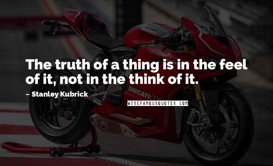 Stanley Kubrick Quotes: The truth of a thing is in the feel of it, not in the think of it.