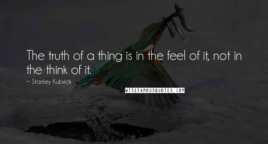 Stanley Kubrick Quotes: The truth of a thing is in the feel of it, not in the think of it.