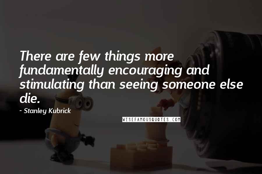 Stanley Kubrick Quotes: There are few things more fundamentally encouraging and stimulating than seeing someone else die.