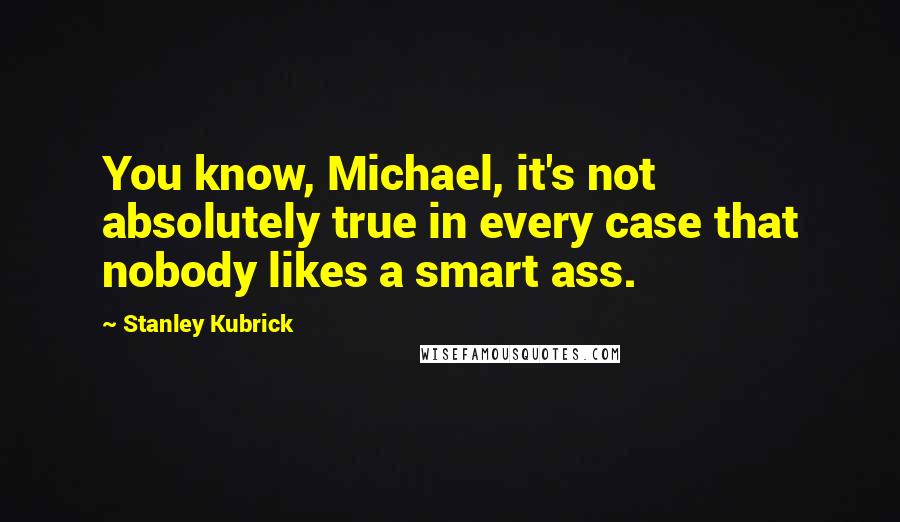 Stanley Kubrick Quotes: You know, Michael, it's not absolutely true in every case that nobody likes a smart ass.