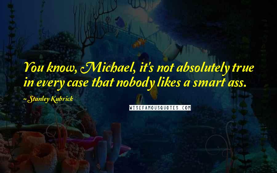 Stanley Kubrick Quotes: You know, Michael, it's not absolutely true in every case that nobody likes a smart ass.