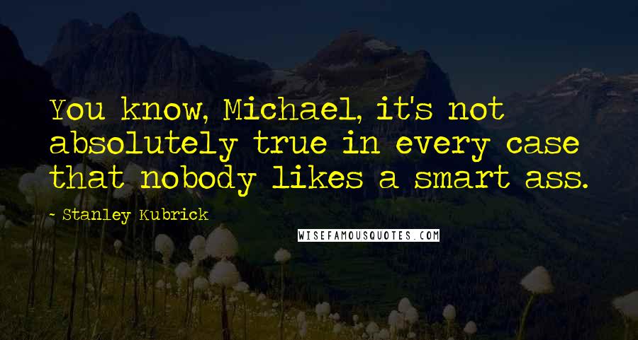 Stanley Kubrick Quotes: You know, Michael, it's not absolutely true in every case that nobody likes a smart ass.