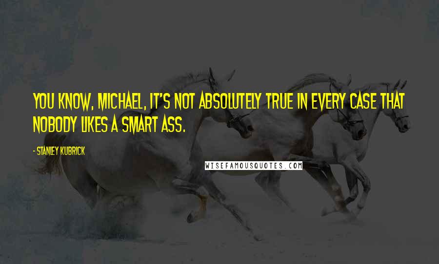 Stanley Kubrick Quotes: You know, Michael, it's not absolutely true in every case that nobody likes a smart ass.