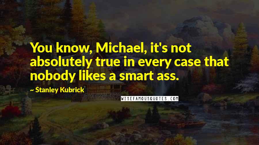 Stanley Kubrick Quotes: You know, Michael, it's not absolutely true in every case that nobody likes a smart ass.