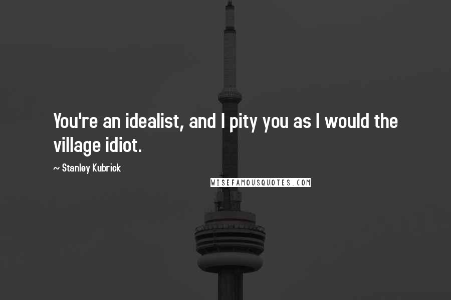 Stanley Kubrick Quotes: You're an idealist, and I pity you as I would the village idiot.