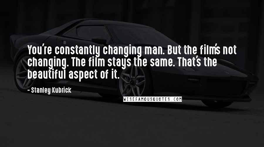 Stanley Kubrick Quotes: You're constantly changing man. But the film's not changing. The film stays the same. That's the beautiful aspect of it.