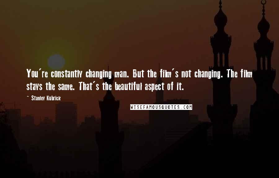 Stanley Kubrick Quotes: You're constantly changing man. But the film's not changing. The film stays the same. That's the beautiful aspect of it.