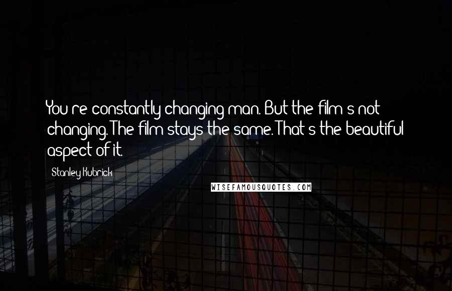 Stanley Kubrick Quotes: You're constantly changing man. But the film's not changing. The film stays the same. That's the beautiful aspect of it.